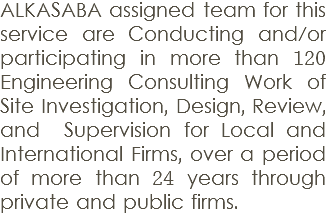 ALKASABA assigned team for this service are Conducting and/or participating in more than 120 Engineering Consulting Work of Site Investigation, Design, Review, and Supervision for Local and International Firms, over a period of more than 24 years through private and public firms.